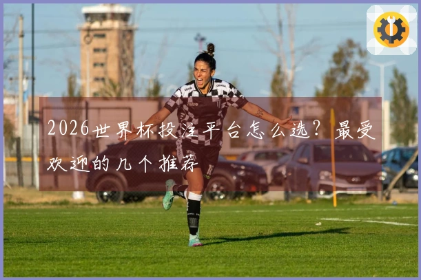 2026世界杯投注平台怎么选？最受欢迎的几个推荐